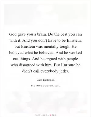 God gave you a brain. Do the best you can with it. And you don’t have to be Einstein, but Einstein was mentally tough. He believed what he believed. And he worked out things. And he argued with people who disagreed with him. But I’m sure he didn’t call everybody jerks Picture Quote #1