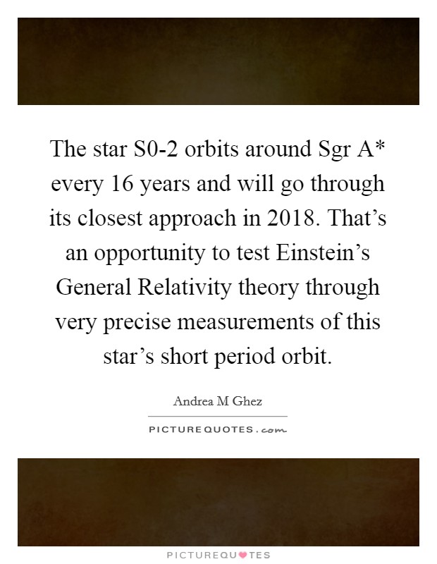 The star S0-2 orbits around Sgr A* every 16 years and will go through its closest approach in 2018. That's an opportunity to test Einstein's General Relativity theory through very precise measurements of this star's short period orbit. Picture Quote #1