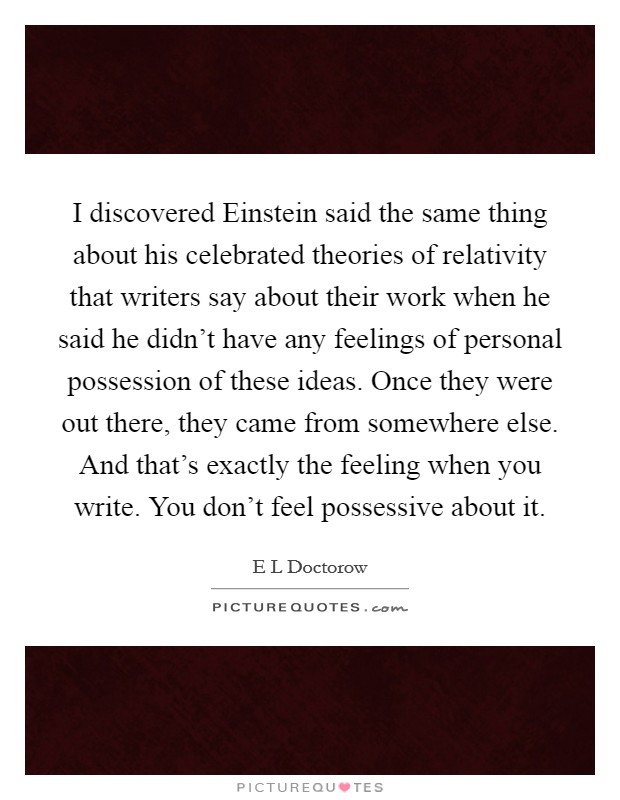I discovered Einstein said the same thing about his celebrated theories of relativity that writers say about their work when he said he didn't have any feelings of personal possession of these ideas. Once they were out there, they came from somewhere else. And that's exactly the feeling when you write. You don't feel possessive about it. Picture Quote #1