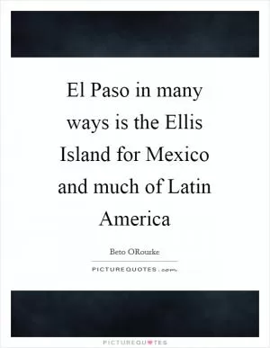 El Paso in many ways is the Ellis Island for Mexico and much of Latin America Picture Quote #1