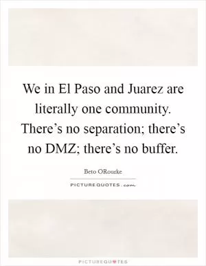We in El Paso and Juarez are literally one community. There’s no separation; there’s no DMZ; there’s no buffer Picture Quote #1