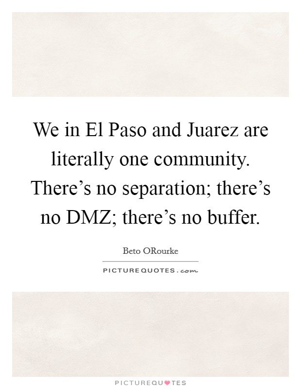We in El Paso and Juarez are literally one community. There's no separation; there's no DMZ; there's no buffer. Picture Quote #1