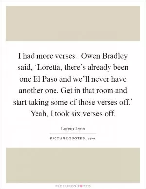 I had more verses . Owen Bradley said, ‘Loretta, there’s already been one El Paso and we’ll never have another one. Get in that room and start taking some of those verses off.’ Yeah, I took six verses off Picture Quote #1