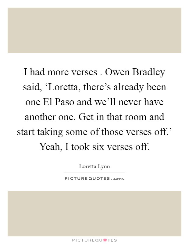 I had more verses . Owen Bradley said, ‘Loretta, there's already been one El Paso and we'll never have another one. Get in that room and start taking some of those verses off.' Yeah, I took six verses off. Picture Quote #1