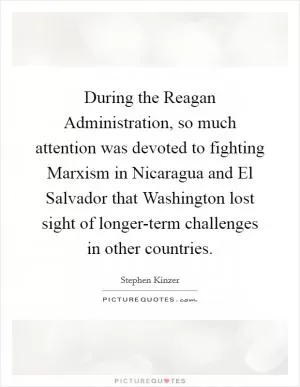 During the Reagan Administration, so much attention was devoted to fighting Marxism in Nicaragua and El Salvador that Washington lost sight of longer-term challenges in other countries Picture Quote #1