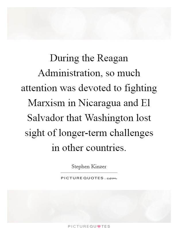 During the Reagan Administration, so much attention was devoted to fighting Marxism in Nicaragua and El Salvador that Washington lost sight of longer-term challenges in other countries. Picture Quote #1