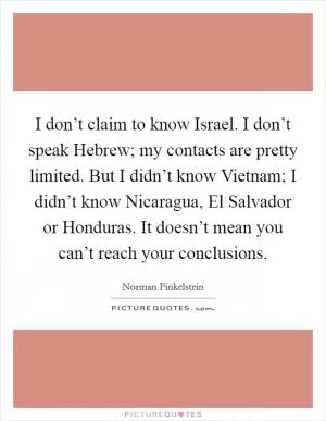 I don’t claim to know Israel. I don’t speak Hebrew; my contacts are pretty limited. But I didn’t know Vietnam; I didn’t know Nicaragua, El Salvador or Honduras. It doesn’t mean you can’t reach your conclusions Picture Quote #1