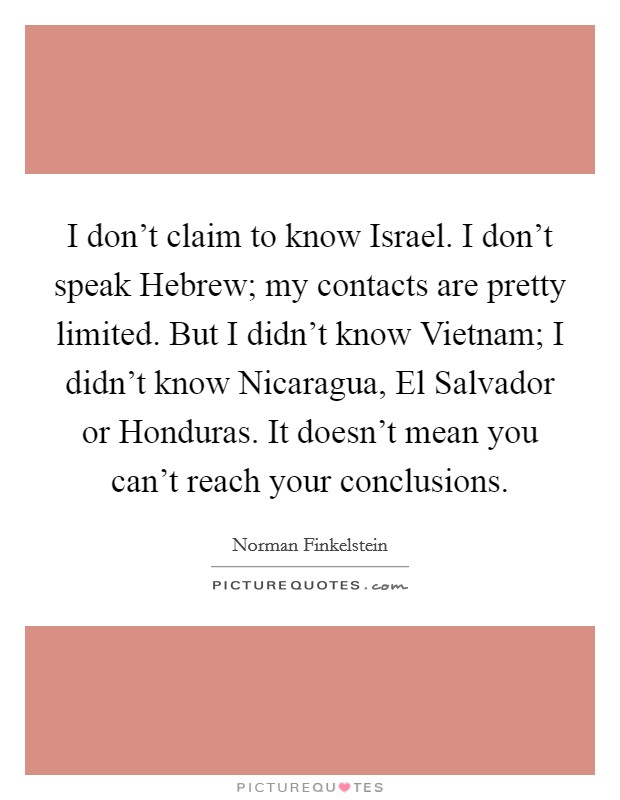 I don't claim to know Israel. I don't speak Hebrew; my contacts are pretty limited. But I didn't know Vietnam; I didn't know Nicaragua, El Salvador or Honduras. It doesn't mean you can't reach your conclusions. Picture Quote #1