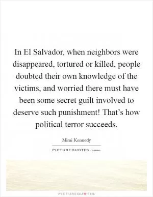 In El Salvador, when neighbors were disappeared, tortured or killed, people doubted their own knowledge of the victims, and worried there must have been some secret guilt involved to deserve such punishment! That’s how political terror succeeds Picture Quote #1