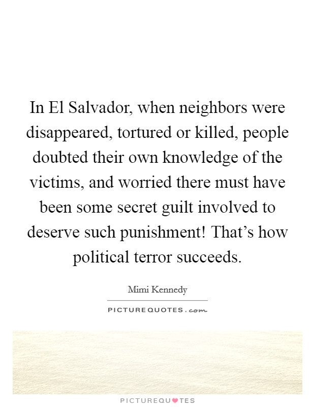 In El Salvador, when neighbors were disappeared, tortured or killed, people doubted their own knowledge of the victims, and worried there must have been some secret guilt involved to deserve such punishment! That's how political terror succeeds. Picture Quote #1