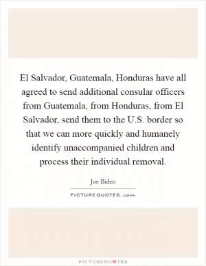 El Salvador, Guatemala, Honduras have all agreed to send additional consular officers from Guatemala, from Honduras, from El Salvador, send them to the U.S. border so that we can more quickly and humanely identify unaccompanied children and process their individual removal Picture Quote #1