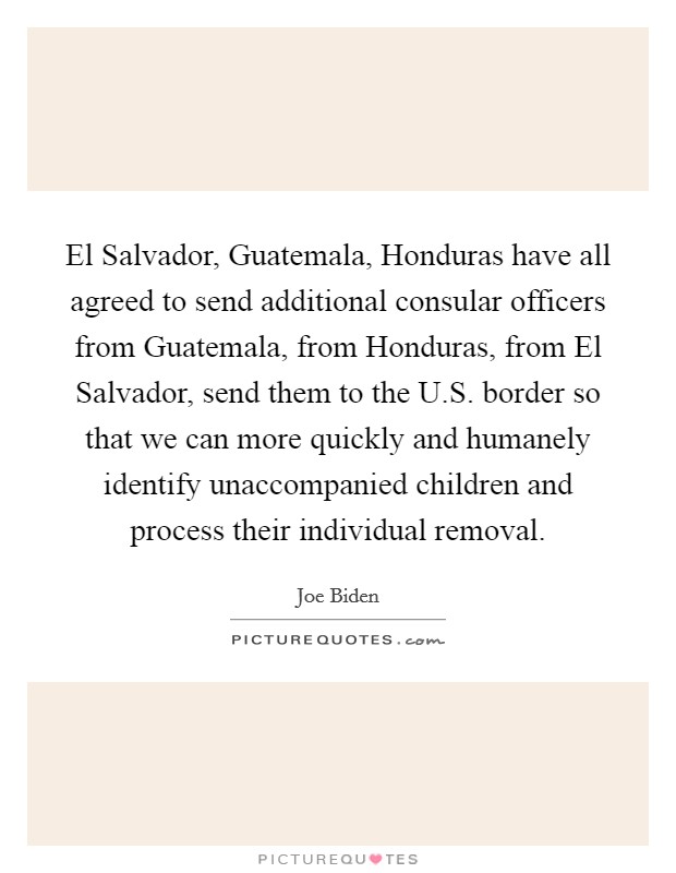 El Salvador, Guatemala, Honduras have all agreed to send additional consular officers from Guatemala, from Honduras, from El Salvador, send them to the U.S. border so that we can more quickly and humanely identify unaccompanied children and process their individual removal. Picture Quote #1