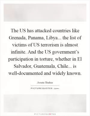 The US has attacked countries like Grenada, Panama, Libya... the list of victims of US terrorism is almost infinite. And the US government’s participation in torture, whether in El Salvador, Guatemala, Chile... is well-documented and widely known Picture Quote #1