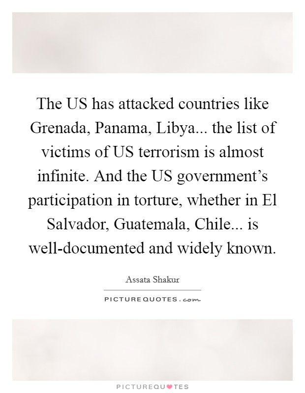 The US has attacked countries like Grenada, Panama, Libya... the list of victims of US terrorism is almost infinite. And the US government's participation in torture, whether in El Salvador, Guatemala, Chile... is well-documented and widely known. Picture Quote #1