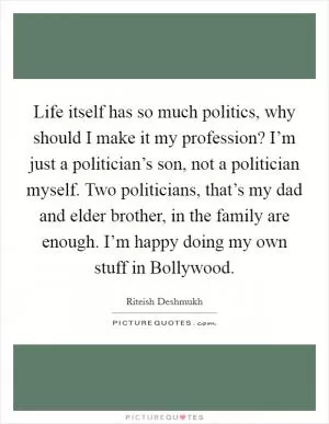 Life itself has so much politics, why should I make it my profession? I’m just a politician’s son, not a politician myself. Two politicians, that’s my dad and elder brother, in the family are enough. I’m happy doing my own stuff in Bollywood Picture Quote #1
