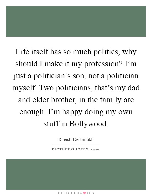 Life itself has so much politics, why should I make it my profession? I'm just a politician's son, not a politician myself. Two politicians, that's my dad and elder brother, in the family are enough. I'm happy doing my own stuff in Bollywood. Picture Quote #1