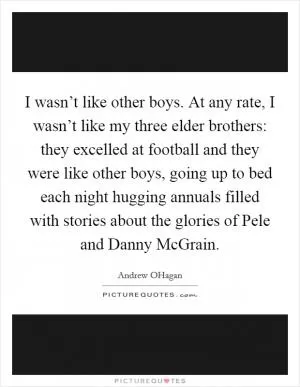 I wasn’t like other boys. At any rate, I wasn’t like my three elder brothers: they excelled at football and they were like other boys, going up to bed each night hugging annuals filled with stories about the glories of Pele and Danny McGrain Picture Quote #1