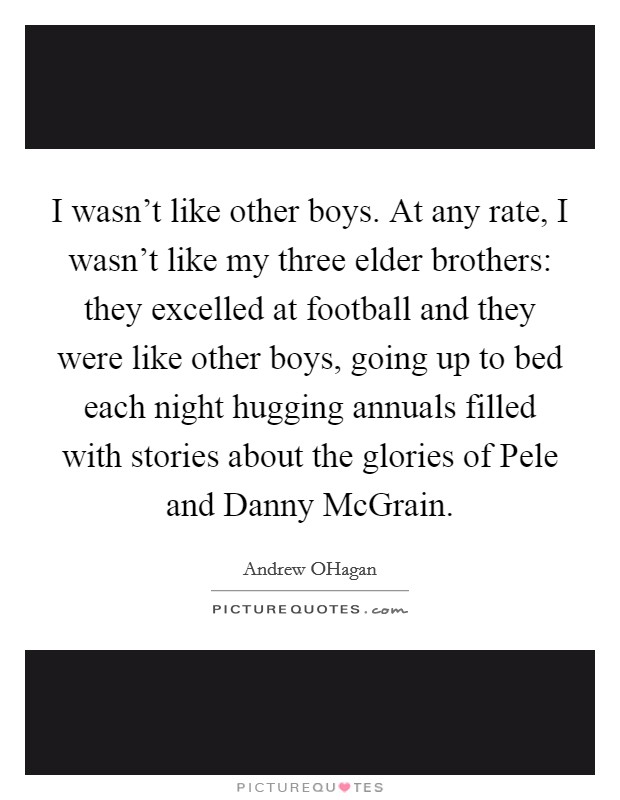I wasn't like other boys. At any rate, I wasn't like my three elder brothers: they excelled at football and they were like other boys, going up to bed each night hugging annuals filled with stories about the glories of Pele and Danny McGrain. Picture Quote #1