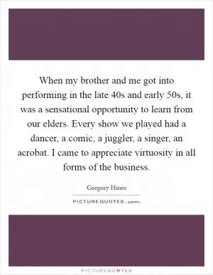 When my brother and me got into performing in the late  40s and early  50s, it was a sensational opportunity to learn from our elders. Every show we played had a dancer, a comic, a juggler, a singer, an acrobat. I came to appreciate virtuosity in all forms of the business Picture Quote #1