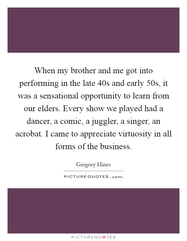 When my brother and me got into performing in the late  40s and early  50s, it was a sensational opportunity to learn from our elders. Every show we played had a dancer, a comic, a juggler, a singer, an acrobat. I came to appreciate virtuosity in all forms of the business. Picture Quote #1