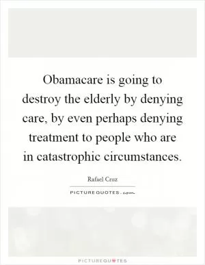 Obamacare is going to destroy the elderly by denying care, by even perhaps denying treatment to people who are in catastrophic circumstances Picture Quote #1