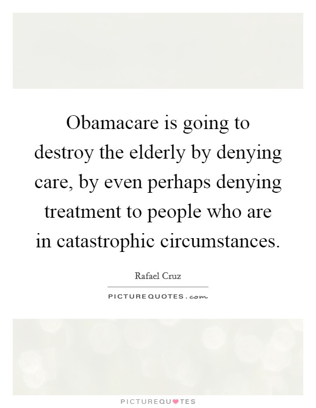 Obamacare is going to destroy the elderly by denying care, by even perhaps denying treatment to people who are in catastrophic circumstances. Picture Quote #1