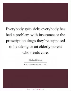 Everybody gets sick; everybody has had a problem with insurance or the prescription drugs they’re supposed to be taking or an elderly parent who needs care Picture Quote #1