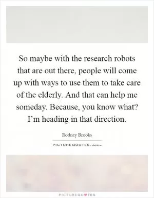 So maybe with the research robots that are out there, people will come up with ways to use them to take care of the elderly. And that can help me someday. Because, you know what? I’m heading in that direction Picture Quote #1