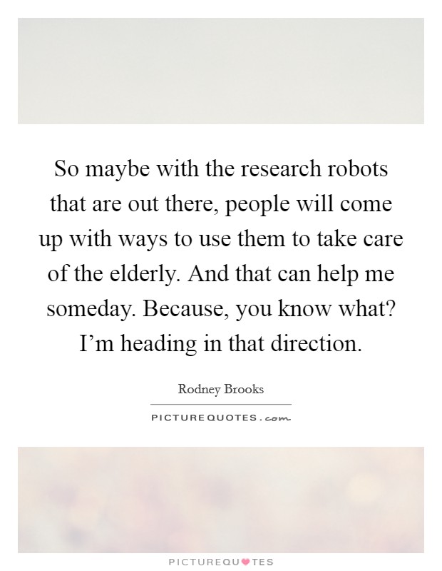 So maybe with the research robots that are out there, people will come up with ways to use them to take care of the elderly. And that can help me someday. Because, you know what? I'm heading in that direction. Picture Quote #1