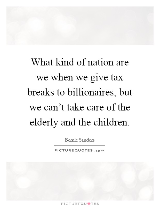 What kind of nation are we when we give tax breaks to billionaires, but we can't take care of the elderly and the children. Picture Quote #1