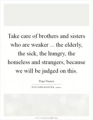 Take care of brothers and sisters who are weaker ... the elderly, the sick, the hungry, the homeless and strangers, because we will be judged on this Picture Quote #1