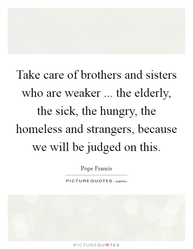 Take care of brothers and sisters who are weaker ... the elderly, the sick, the hungry, the homeless and strangers, because we will be judged on this. Picture Quote #1