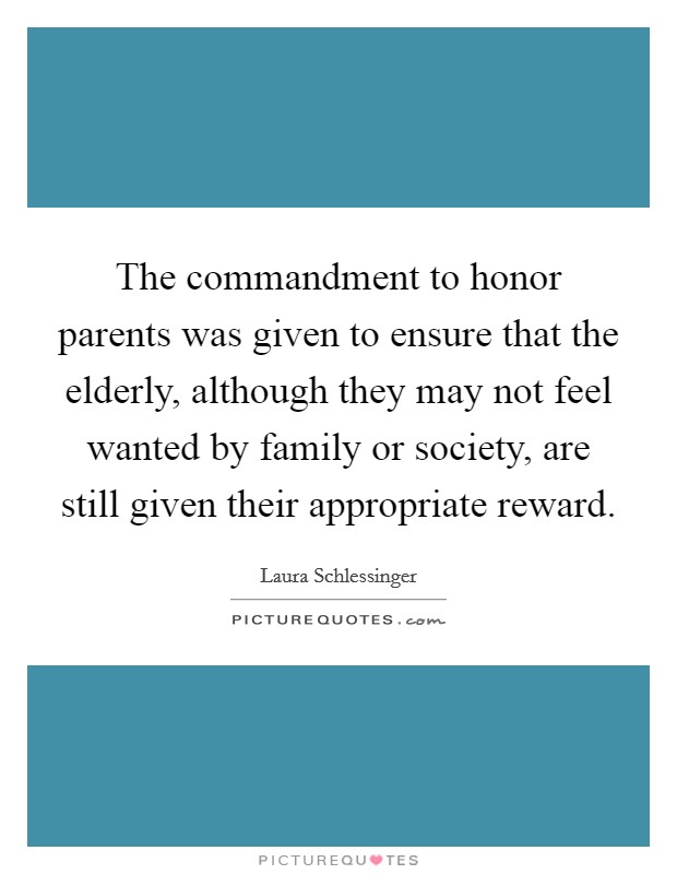 The commandment to honor parents was given to ensure that the elderly, although they may not feel wanted by family or society, are still given their appropriate reward. Picture Quote #1