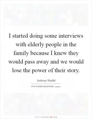 I started doing some interviews with elderly people in the family because I knew they would pass away and we would lose the power of their story Picture Quote #1