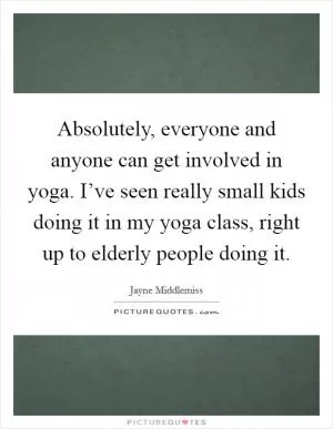 Absolutely, everyone and anyone can get involved in yoga. I’ve seen really small kids doing it in my yoga class, right up to elderly people doing it Picture Quote #1