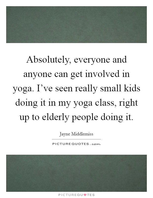 Absolutely, everyone and anyone can get involved in yoga. I've seen really small kids doing it in my yoga class, right up to elderly people doing it. Picture Quote #1