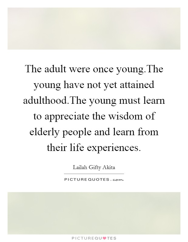 The adult were once young.The young have not yet attained adulthood.The young must learn to appreciate the wisdom of elderly people and learn from their life experiences. Picture Quote #1
