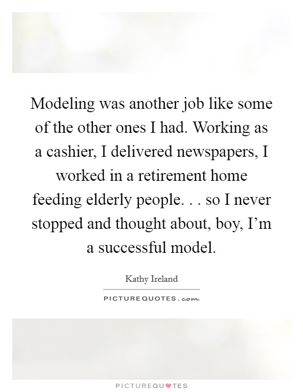 Modeling was another job like some of the other ones I had. Working as a cashier, I delivered newspapers, I worked in a retirement home feeding elderly people. . . so I never stopped and thought about, boy, I'm a successful model. Picture Quote #1