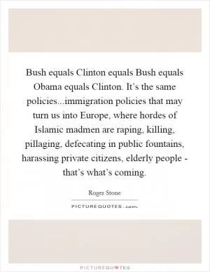 Bush equals Clinton equals Bush equals Obama equals Clinton. It’s the same policies...immigration policies that may turn us into Europe, where hordes of Islamic madmen are raping, killing, pillaging, defecating in public fountains, harassing private citizens, elderly people - that’s what’s coming Picture Quote #1