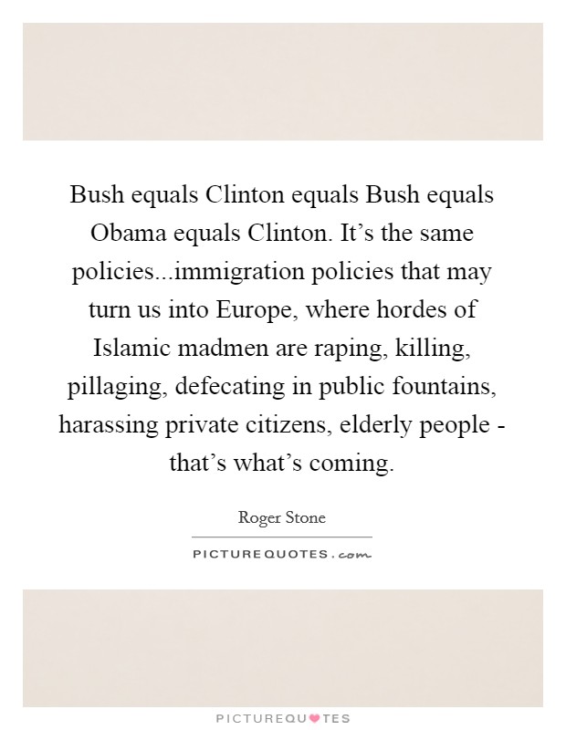 Bush equals Clinton equals Bush equals Obama equals Clinton. It's the same policies...immigration policies that may turn us into Europe, where hordes of Islamic madmen are raping, killing, pillaging, defecating in public fountains, harassing private citizens, elderly people - that's what's coming. Picture Quote #1