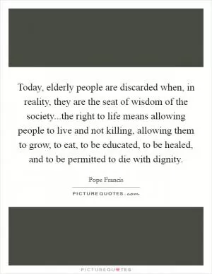 Today, elderly people are discarded when, in reality, they are the seat of wisdom of the society...the right to life means allowing people to live and not killing, allowing them to grow, to eat, to be educated, to be healed, and to be permitted to die with dignity Picture Quote #1