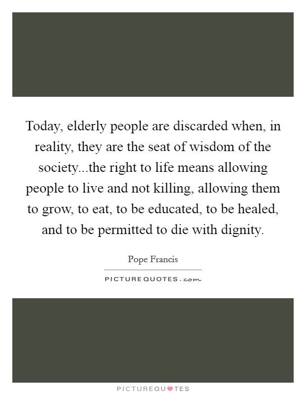 Today, elderly people are discarded when, in reality, they are the seat of wisdom of the society...the right to life means allowing people to live and not killing, allowing them to grow, to eat, to be educated, to be healed, and to be permitted to die with dignity. Picture Quote #1