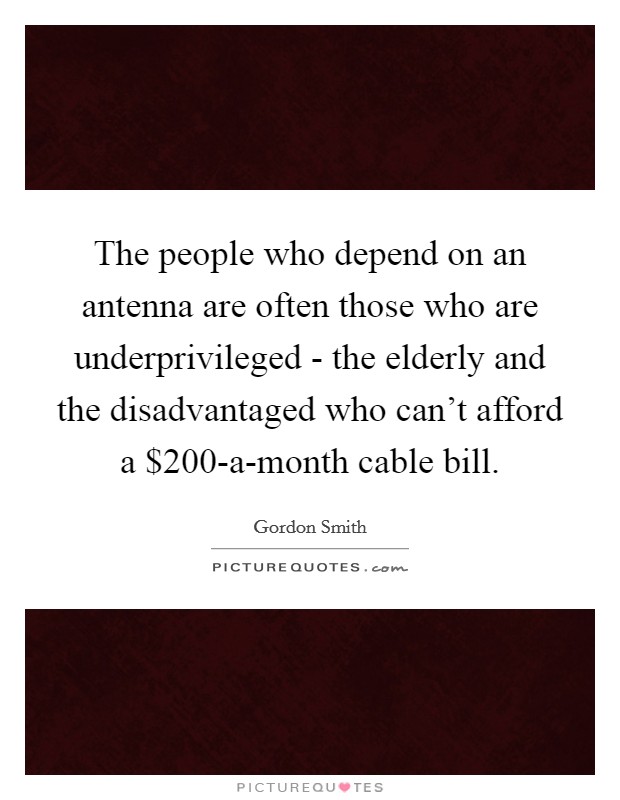 The people who depend on an antenna are often those who are underprivileged - the elderly and the disadvantaged who can't afford a $200-a-month cable bill. Picture Quote #1