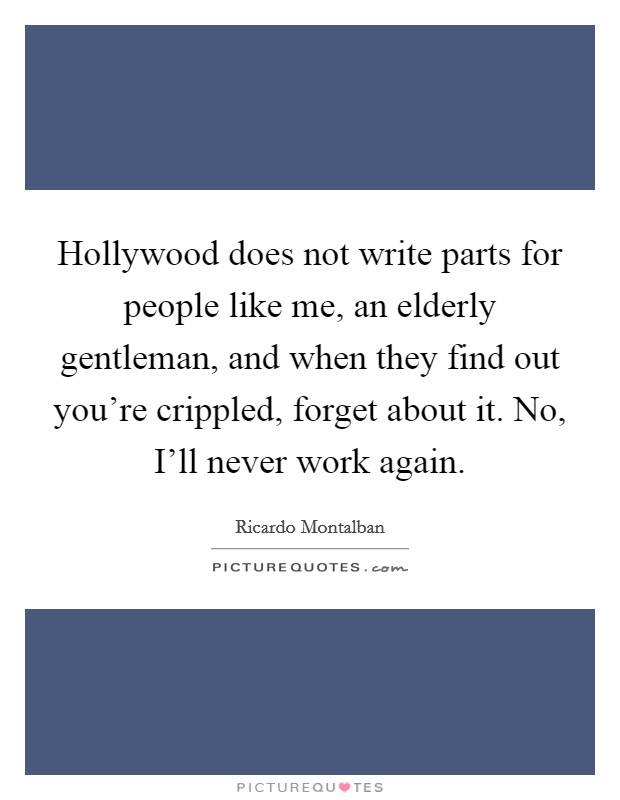 Hollywood does not write parts for people like me, an elderly gentleman, and when they find out you're crippled, forget about it. No, I'll never work again. Picture Quote #1