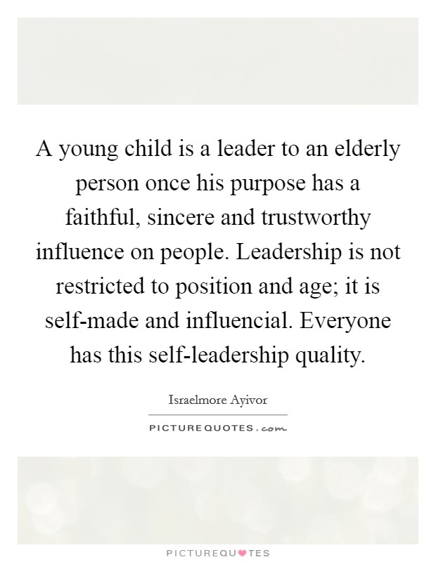 A young child is a leader to an elderly person once his purpose has a faithful, sincere and trustworthy influence on people. Leadership is not restricted to position and age; it is self-made and influencial. Everyone has this self-leadership quality. Picture Quote #1