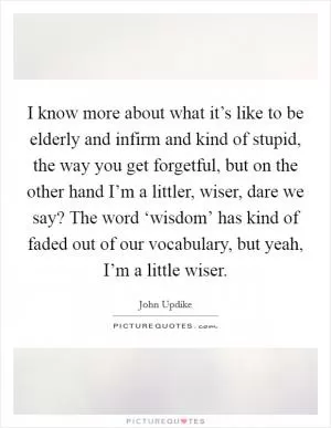 I know more about what it’s like to be elderly and infirm and kind of stupid, the way you get forgetful, but on the other hand I’m a littler, wiser, dare we say? The word ‘wisdom’ has kind of faded out of our vocabulary, but yeah, I’m a little wiser Picture Quote #1