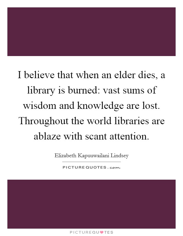 I believe that when an elder dies, a library is burned: vast sums of wisdom and knowledge are lost. Throughout the world libraries are ablaze with scant attention. Picture Quote #1