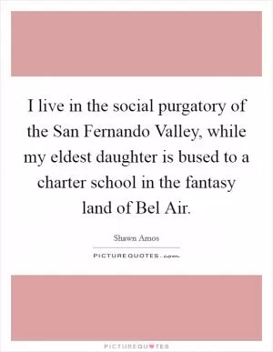 I live in the social purgatory of the San Fernando Valley, while my eldest daughter is bused to a charter school in the fantasy land of Bel Air Picture Quote #1