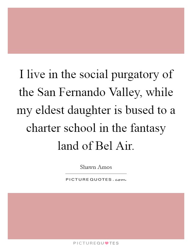 I live in the social purgatory of the San Fernando Valley, while my eldest daughter is bused to a charter school in the fantasy land of Bel Air. Picture Quote #1