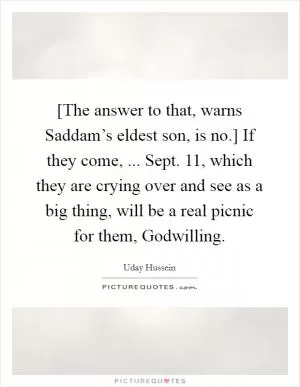 [The answer to that, warns Saddam’s eldest son, is no.] If they come, ... Sept. 11, which they are crying over and see as a big thing, will be a real picnic for them, Godwilling Picture Quote #1